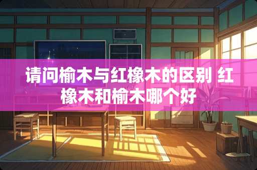 请问榆木与红橡木的区别 红橡木和榆木哪个好