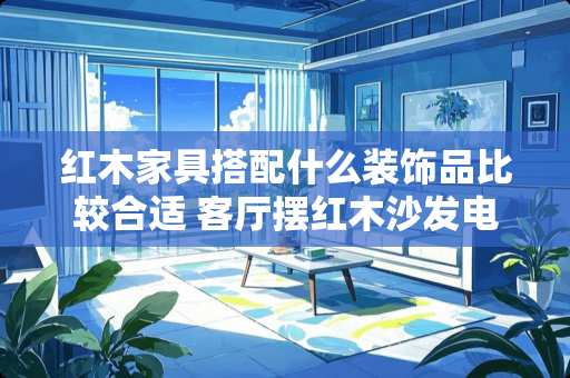 红木家具搭配什么装饰品比较合适 客厅摆红木沙发电视背景墙怎么配