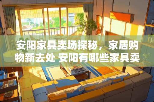 安阳家具卖场探秘，家居购物新去处 安阳有哪些家具卖场