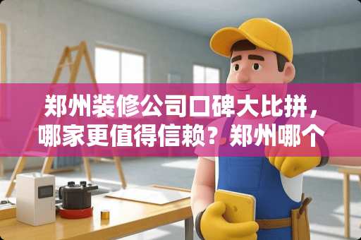 郑州装修公司口碑大比拼，哪家更值得信赖？郑州哪个装修公司口碑好