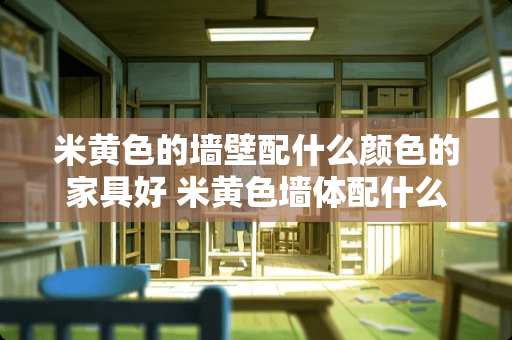 米黄色的墙壁配什么颜色的家具好 米黄色墙体配什么样的家具