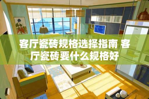 客厅瓷砖规格选择指南 客厅瓷砖要什么规格好