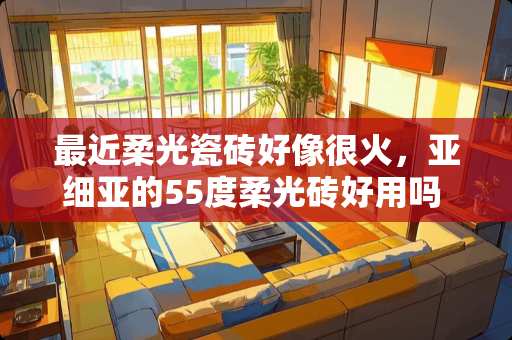 最近柔光瓷砖好像很火，亚细亚的55度柔光砖好用吗 马可波罗瓷砖柔光好还是亮光好