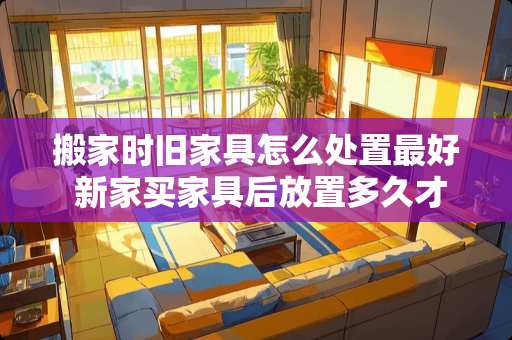 搬家时旧家具怎么处置最好 新家买家具后放置多久才适合搬家