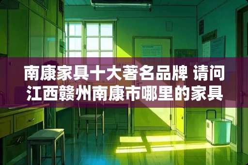 南康家具十大著名品牌 请问江西赣州南康市哪里的家具厂比较密集？在线等