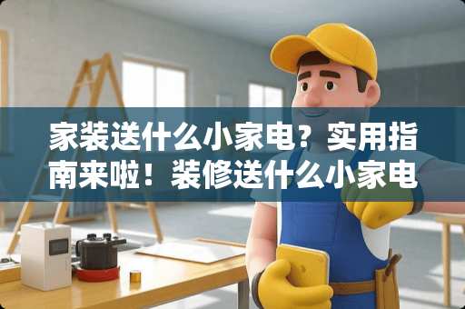 家装送什么小家电？实用指南来啦！装修送什么小家电