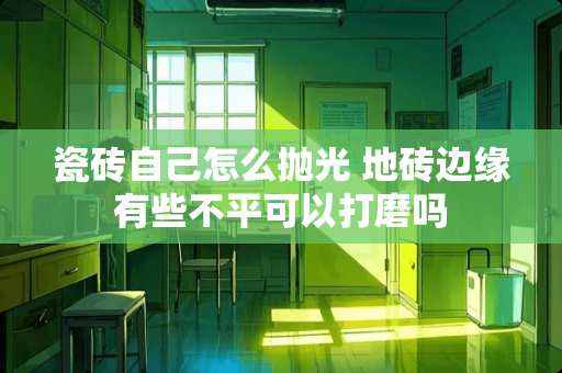 瓷砖自己怎么抛光 地砖边缘有些不平可以打磨吗