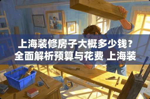 上海装修房子大概多少钱？全面解析预算与花费 上海装修房子大概多少钱