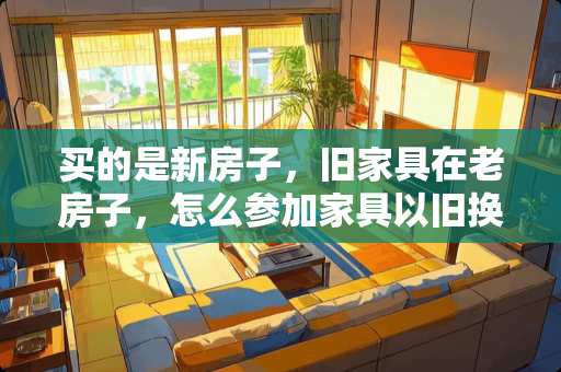买的是新房子，旧家具在老房子，怎么参加家具以旧换新啊 家具用几年就可以换新