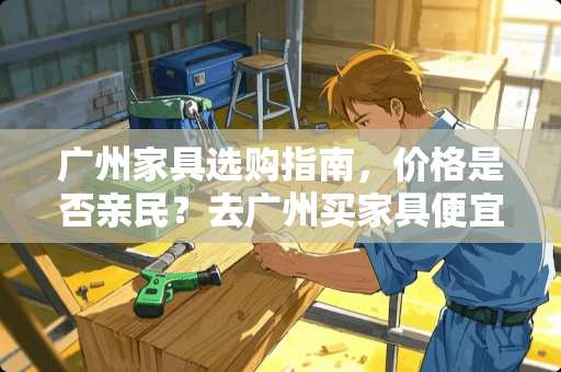 广州家具选购指南，价格是否亲民？去广州买家具便宜吗