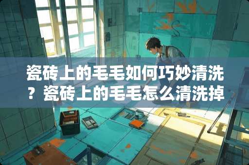 瓷砖上的毛毛如何巧妙清洗？瓷砖上的毛毛怎么清洗掉