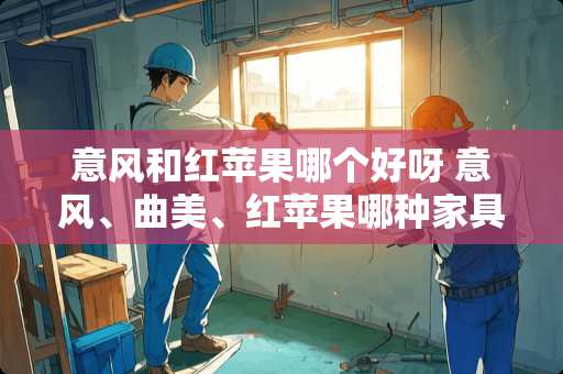 意风和红苹果哪个好呀 意风、曲美、红苹果哪种家具好？主要考虑环保、质量、样式