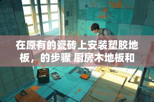 在原有的瓷砖上安装塑胶地板，的步骤 厨房木地板和墙砖怎么衔接