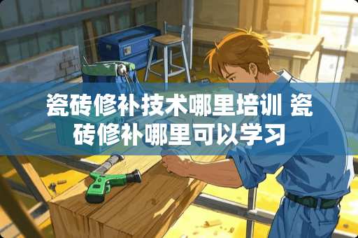 瓷砖修补技术哪里培训 瓷砖修补哪里可以学习