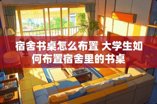 宿舍书桌怎么布置 大学生如何布置宿舍里的书桌
