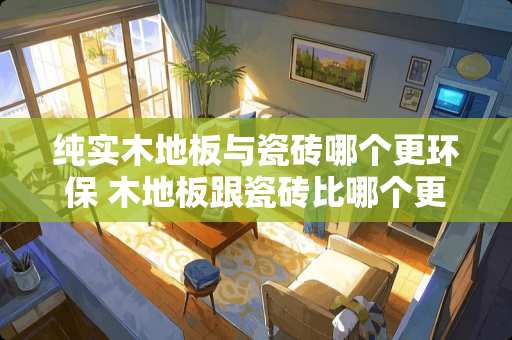 纯实木地板与瓷砖哪个更环保 木地板跟瓷砖比哪个更环保？为什么