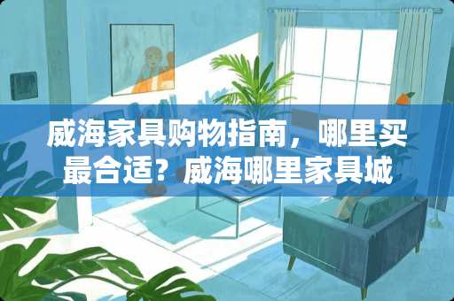 威海家具购物指南，哪里买最合适？威海哪里家具城