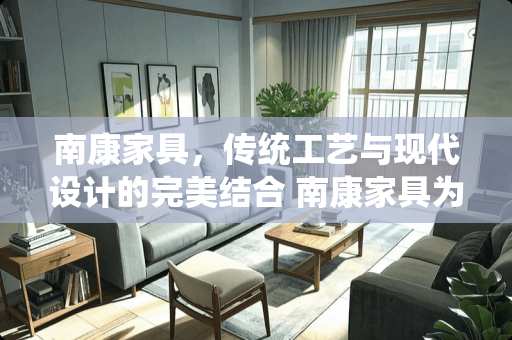 南康家具，传统工艺与现代设计的完美结合 南康家具为什么出名