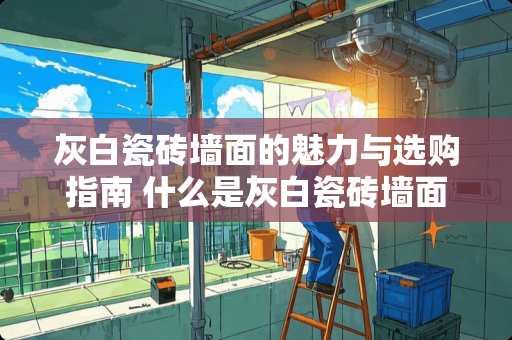 灰白瓷砖墙面的魅力与选购指南 什么是灰白瓷砖墙面