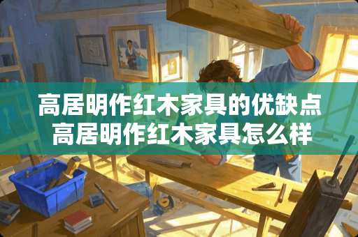 高居明作红木家具的优缺点 高居明作红木家具怎么样