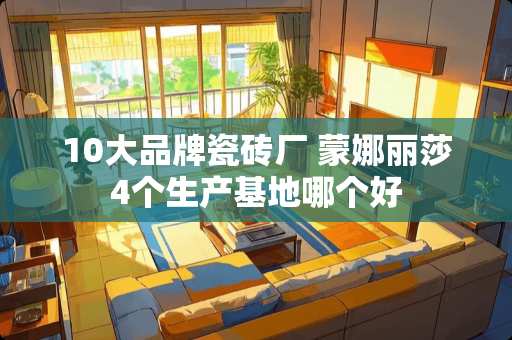 10大品牌瓷砖厂 蒙娜丽莎4个生产基地哪个好