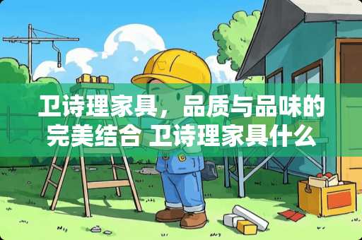 卫诗理家具，品质与品味的完美结合 卫诗理家具什么档次