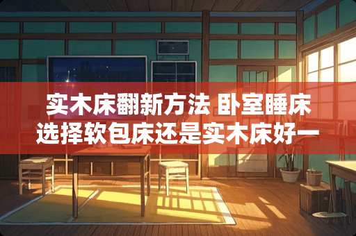 实木床翻新方法 卧室睡床选择软包床还是实木床好一些
