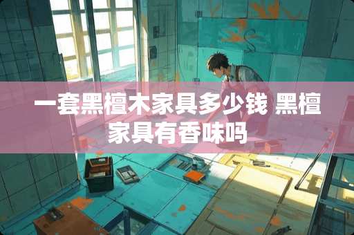 一套黑檀木家具多少钱 黑檀家具有香味吗