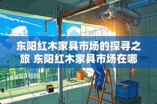 东阳红木家具市场的探寻之旅 东阳红木家具市场在哪里