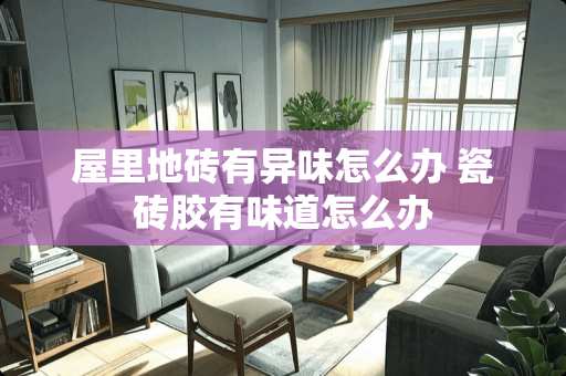 屋里地砖有异味怎么办 瓷砖胶有味道怎么办