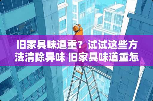 旧家具味道重？试试这些方法清除异味 旧家具味道重怎么去除