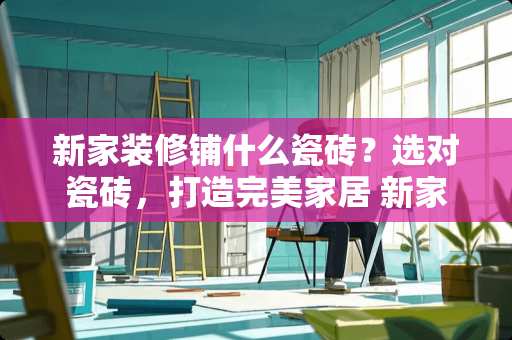 新家装修铺什么瓷砖？选对瓷砖，打造完美家居 新家装修铺什么瓷砖