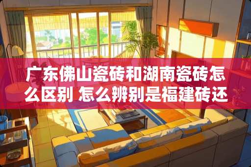 广东佛山瓷砖和湖南瓷砖怎么区别 怎么辨别是福建砖还是佛山砖
