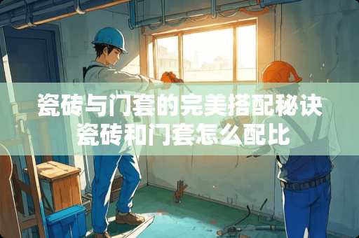 瓷砖与门套的完美搭配秘诀 瓷砖和门套怎么配比