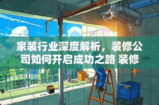 家装行业深度解析，装修公司如何开启成功之路 装修公司如何开