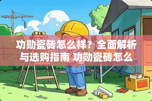 功勋瓷砖怎么样？全面解析与选购指南 功勋瓷砖怎么样