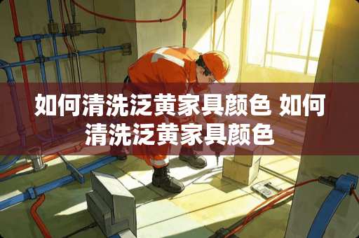 如何清洗泛黄家具颜色 如何清洗泛黄家具颜色