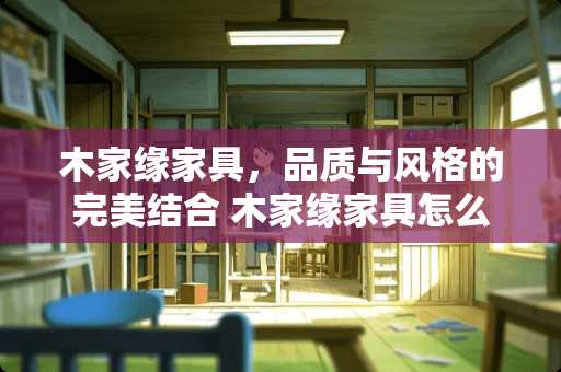 木家缘家具，品质与风格的完美结合 木家缘家具怎么样