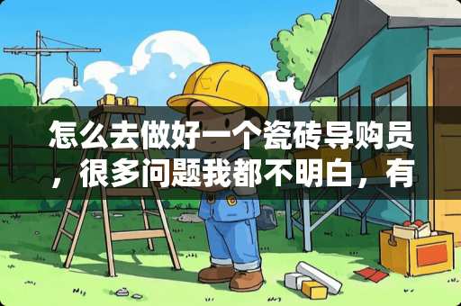 怎么去做好一个瓷砖导购员，很多问题我都不明白，有谁能帮我吗？