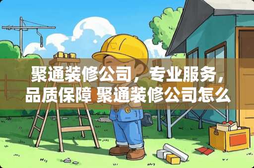 聚通装修公司，专业服务，品质保障 聚通装修公司怎么样