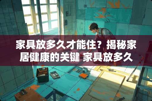 家具放多久才能住？揭秘家居健康的关键 家具放多久才能住