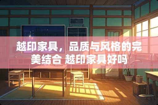 越印家具，品质与风格的完美结合 越印家具好吗