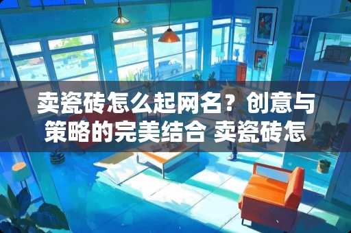 卖瓷砖怎么起网名？创意与策略的完美结合 卖瓷砖怎么起网名字