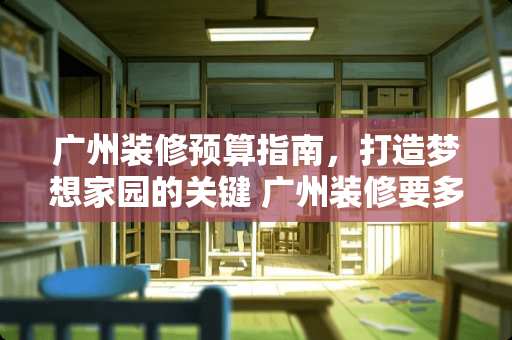 广州装修预算指南，打造梦想家园的关键 广州装修要多少钱