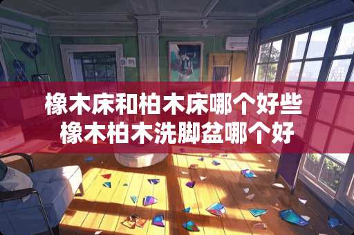 橡木床和柏木床哪个好些 橡木柏木洗脚盆哪个好