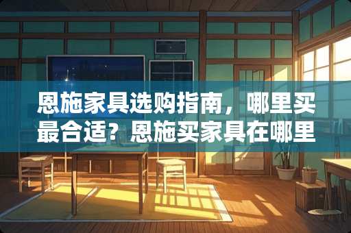 恩施家具选购指南，哪里买最合适？恩施买家具在哪里