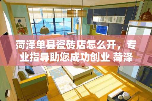 菏泽单县瓷砖店怎么开，专业指导助您成功创业 菏泽单县瓷砖店怎么开