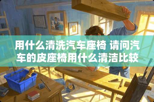 用什么清洗汽车座椅 请问汽车的皮座椅用什么清洁比较好呢