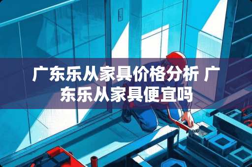 广东乐从家具价格分析 广东乐从家具便宜吗