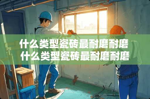 什么类型瓷砖最耐磨耐磨 什么类型瓷砖最耐磨耐磨